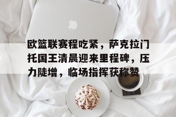 欧宝体育入口-欧篮联赛程吃紧，萨克拉门托国王清晨迎来里程碑，压力陡增，临场指挥获称赞